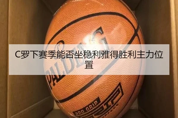 C罗下赛季能否坐稳利雅得胜利主力位置